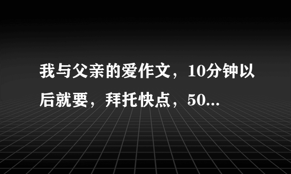 我与父亲的爱作文，10分钟以后就要，拜托快点，500--600字