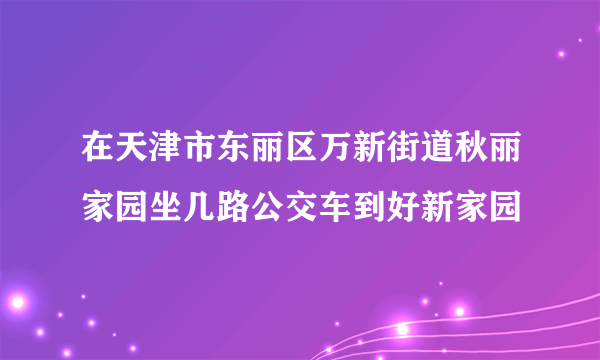 在天津市东丽区万新街道秋丽家园坐几路公交车到好新家园