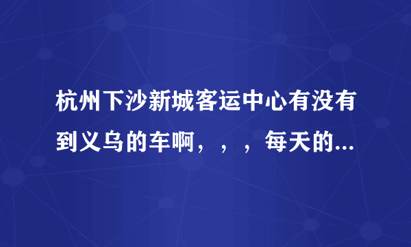 杭州下沙新城客运中心有没有到义乌的车啊，，，每天的班次有哪些，，还有票价是多少啊