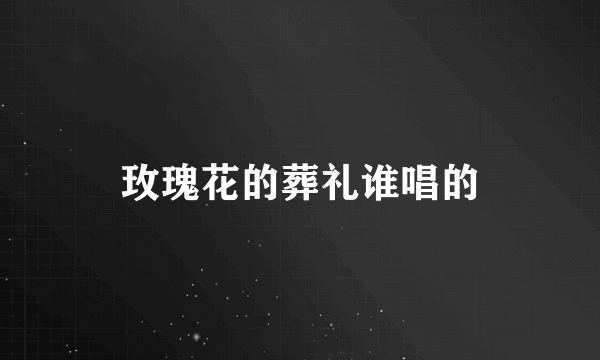 玫瑰花的葬礼谁唱的