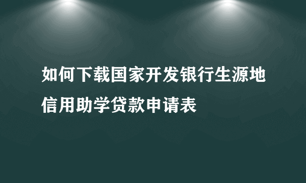 如何下载国家开发银行生源地信用助学贷款申请表