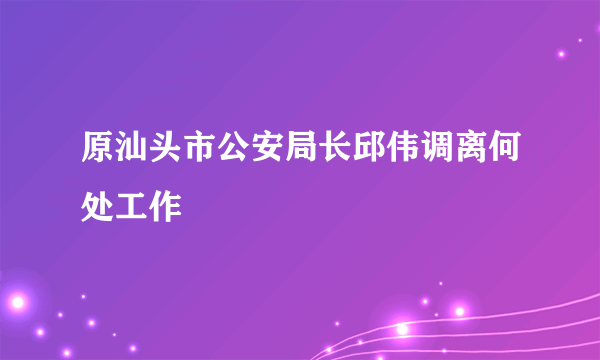 原汕头市公安局长邱伟调离何处工作