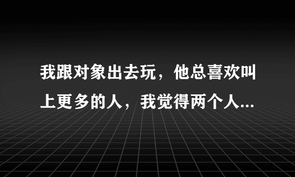 我跟对象出去玩，他总喜欢叫上更多的人，我觉得两个人在一起挺好的，他就觉得热闹。比如本来我俩准备今天