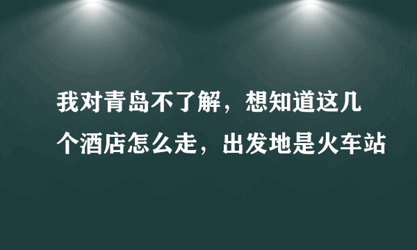 我对青岛不了解，想知道这几个酒店怎么走，出发地是火车站