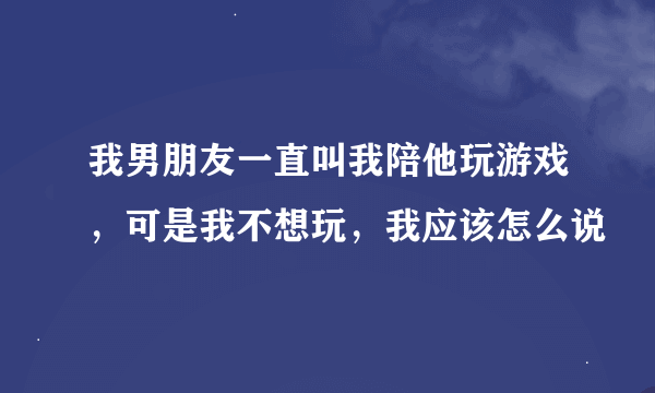 我男朋友一直叫我陪他玩游戏，可是我不想玩，我应该怎么说