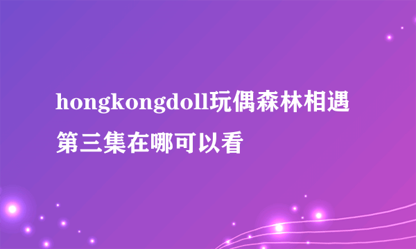 hongkongdoll玩偶森林相遇第三集在哪可以看