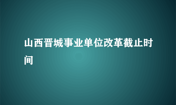 山西晋城事业单位改革截止时间