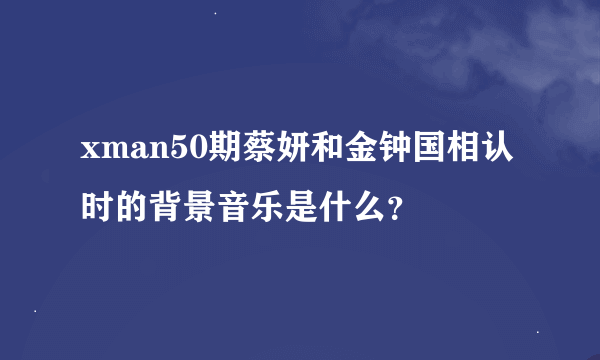 xman50期蔡妍和金钟国相认时的背景音乐是什么？