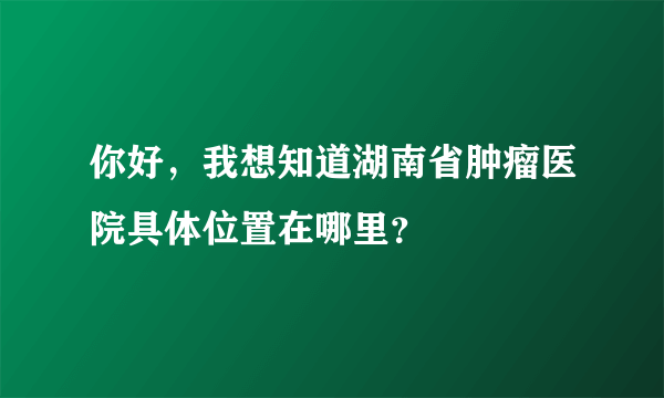 你好，我想知道湖南省肿瘤医院具体位置在哪里？