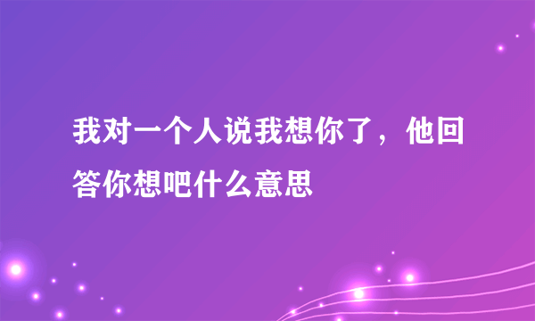 我对一个人说我想你了，他回答你想吧什么意思