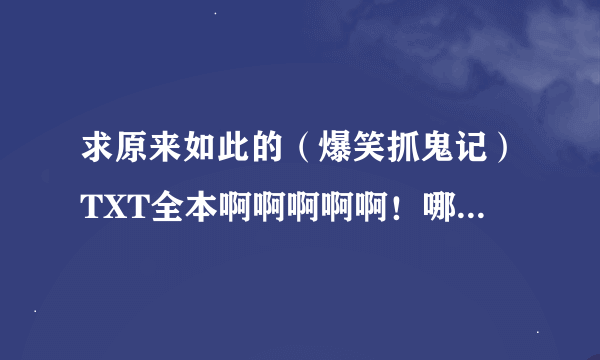 求原来如此的（爆笑抓鬼记）TXT全本啊啊啊啊啊！哪位大神有发我一份吧！