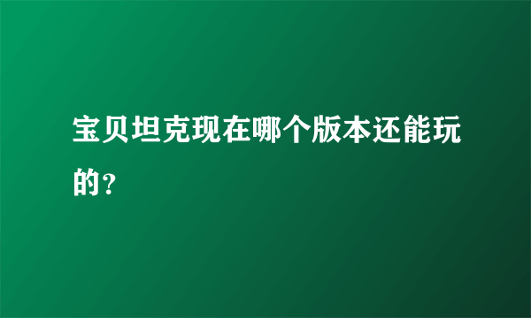 宝贝坦克现在哪个版本还能玩的？