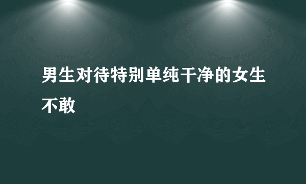 男生对待特别单纯干净的女生不敢