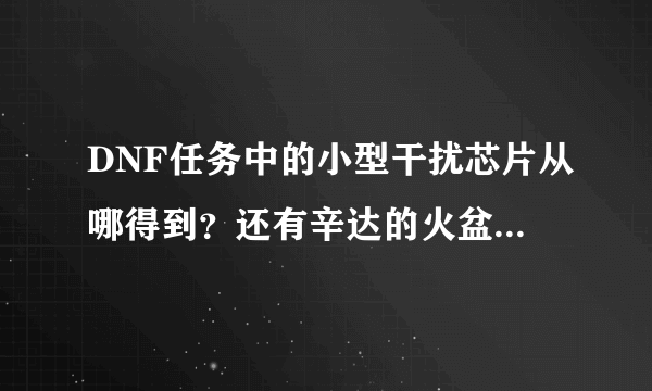 DNF任务中的小型干扰芯片从哪得到？还有辛达的火盆使用券？（应该是天围的主线任务）