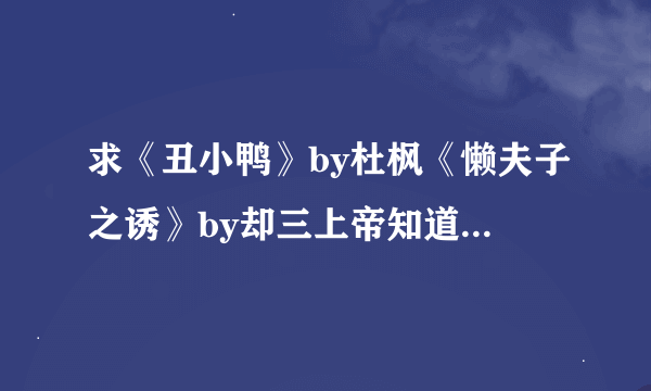 求《丑小鸭》by杜枫《懒夫子之诱》by却三上帝知道我爱你by风过无痕《当鬼畜遇见女王》by秋离丧