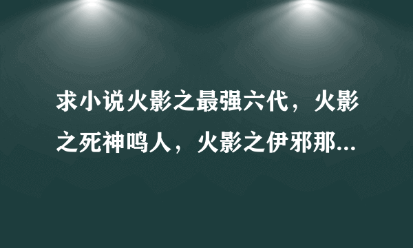 求小说火影之最强六代，火影之死神鸣人，火影之伊邪那岐万全本的谢谢了