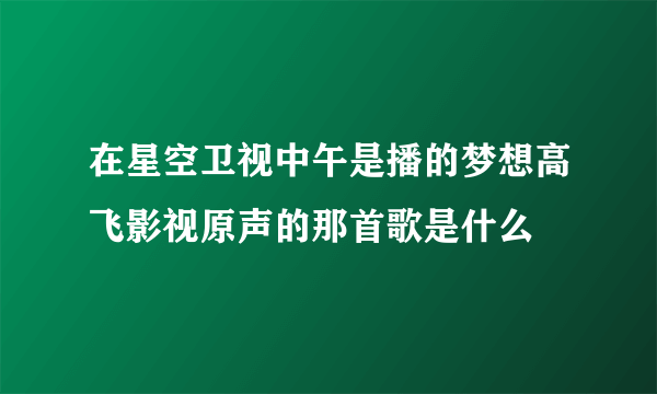 在星空卫视中午是播的梦想高飞影视原声的那首歌是什么