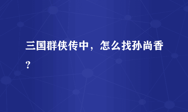 三国群侠传中，怎么找孙尚香？