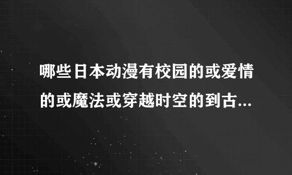 哪些日本动漫有校园的或爱情的或魔法或穿越时空的到古代去的，或这些全部都有的。找到之后我会给分