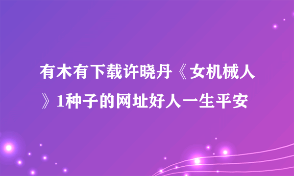 有木有下载许晓丹《女机械人》1种子的网址好人一生平安