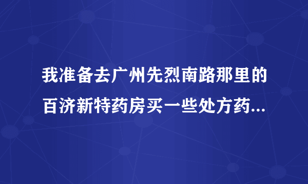 我准备去广州先烈南路那里的百济新特药房买一些处方药，不知道那里信不信得过？有谁在那里买过吗？