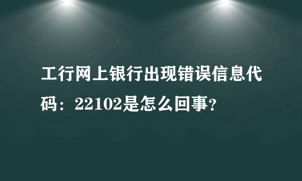 工行网上银行出现错误信息代码：22102是怎么回事？