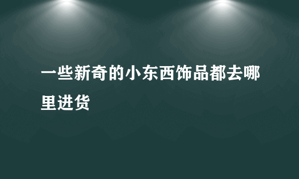 一些新奇的小东西饰品都去哪里进货