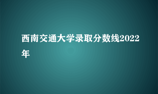 西南交通大学录取分数线2022年