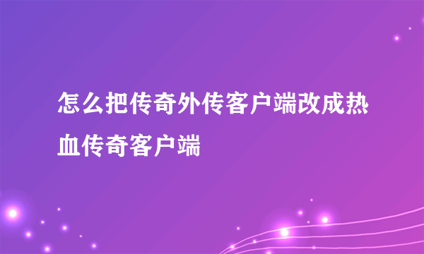 怎么把传奇外传客户端改成热血传奇客户端