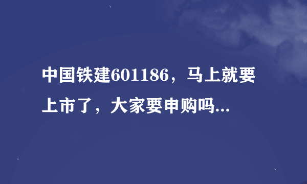 中国铁建601186，马上就要上市了，大家要申购吗，为什么