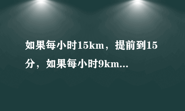 如果每小时15km，提前到15分，如果每小时9km，迟到15分，要早到10分，速度？