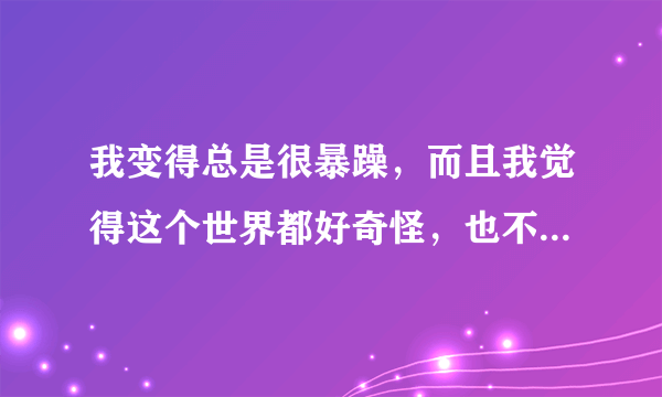 我变得总是很暴躁，而且我觉得这个世界都好奇怪，也不喜欢跟别人接近，怎么回事？