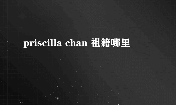 priscilla chan 祖籍哪里