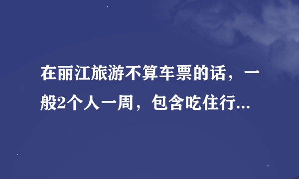 在丽江旅游不算车票的话，一般2个人一周，包含吃住行，需要多少钱！住的话就是客栈！