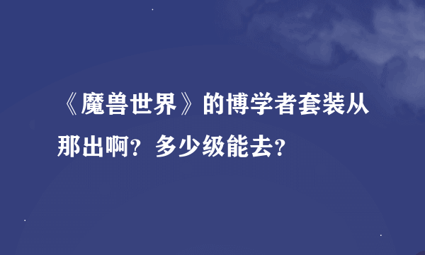 《魔兽世界》的博学者套装从那出啊？多少级能去？