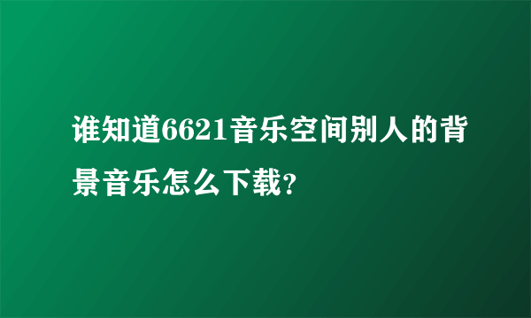 谁知道6621音乐空间别人的背景音乐怎么下载？