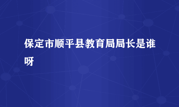 保定市顺平县教育局局长是谁呀