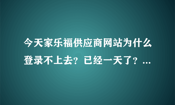 今天家乐福供应商网站为什么登录不上去？已经一天了？谁能帮忙解决啊！急！！！！！！！