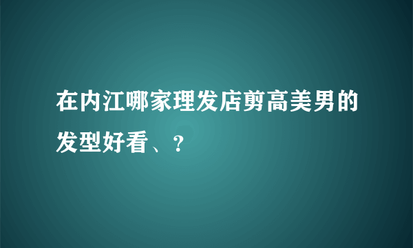 在内江哪家理发店剪高美男的发型好看、？