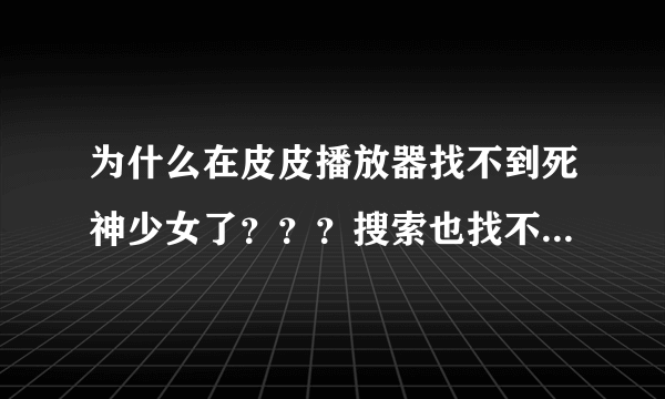 为什么在皮皮播放器找不到死神少女了？？？搜索也找不到。去官网找也找不到？