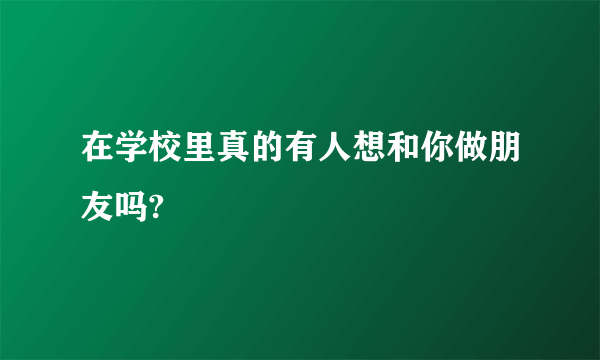 在学校里真的有人想和你做朋友吗?