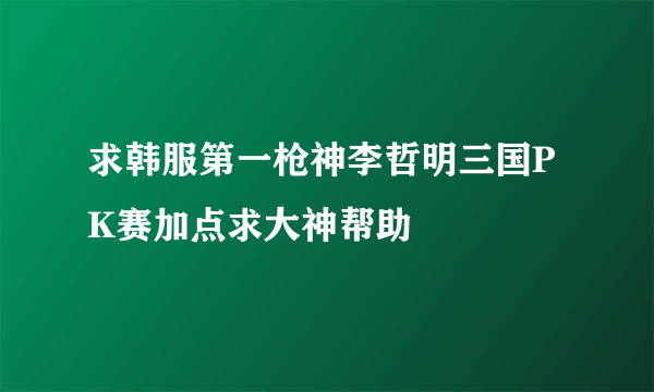 求韩服第一枪神李哲明三国PK赛加点求大神帮助