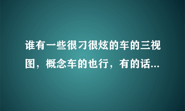 谁有一些很刁很炫的车的三视图，概念车的也行，有的话发到我的qq1320729540，多给点啊，我好挑选，