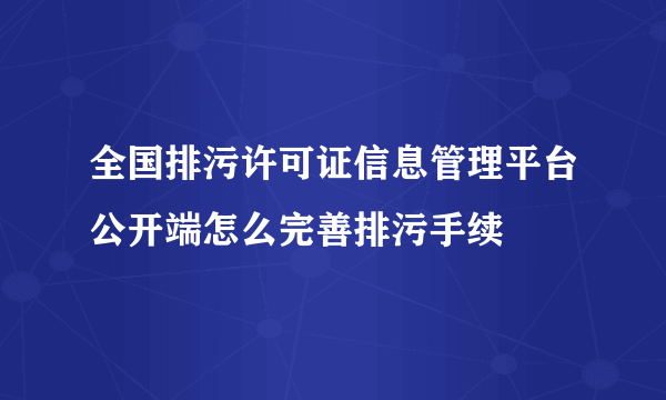 全国排污许可证信息管理平台公开端怎么完善排污手续