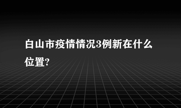 白山市疫情情况3例新在什么位置?