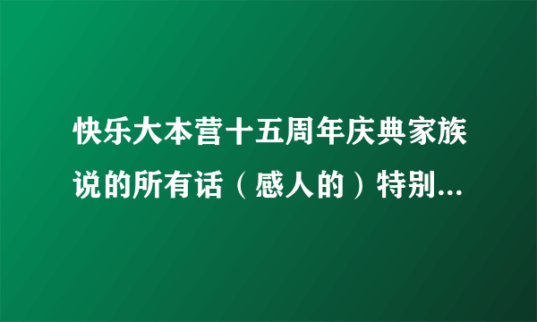 快乐大本营十五周年庆典家族说的所有话（感人的）特别要炅炅的，多一点，悬赏！！！