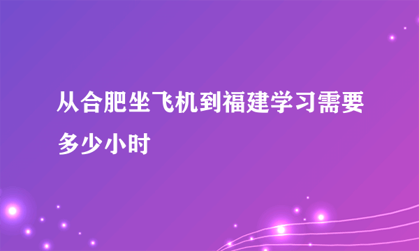 从合肥坐飞机到福建学习需要多少小时