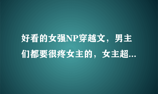 好看的女强NP穿越文，男主们都要很疼女主的，女主超强！宫斗也行 ，发到邮箱