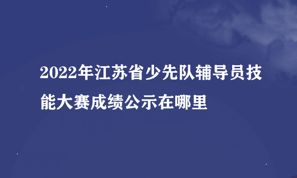 2022年江苏省少先队辅导员技能大赛成绩公示在哪里