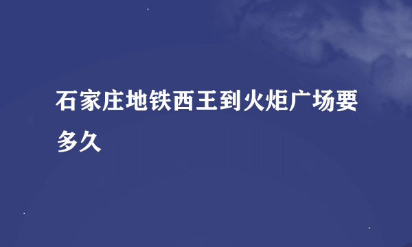 石家庄地铁西王到火炬广场要多久